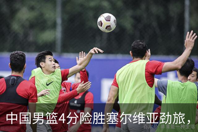 中国男篮4分险胜塞尔维亚劲旅，徐昕10分8板4封盖，王俊杰18+14