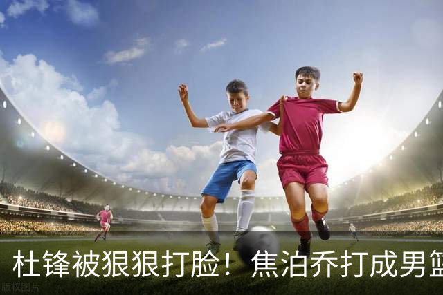 杜锋被狠狠打脸！焦泊乔打成男篮第一中锋，摆烂逼宫广东队交易？